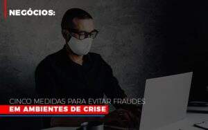 Negocios Cinco Medidas Para Evitar Fraudes Em Ambientes De Crise Notícias E Artigos Contábeis - ACF Assessoria Contábil e Fiscal | Contabilidade em Santo André