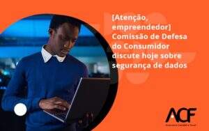 Etencao Empreendedor Comissao De Defesa Do Consumidor Discute Hoje Sobre Seguranca De Dadosa Cf - ACF Assessoria Contábil e Fiscal | Contabilidade em Santo André
